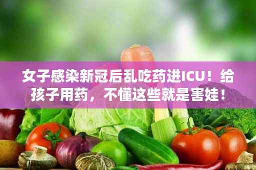 女子感染新冠后乱吃药进ICU！给孩子用药，不懂这些就是害娃！