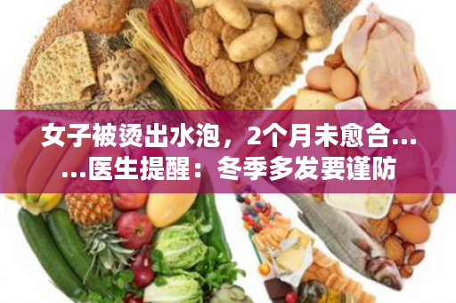 女子被烫出水泡，2个月未愈合……医生提醒：冬季多发要谨防
