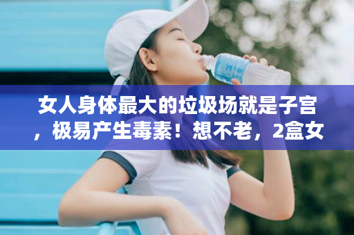 女人身体最大的垃圾场就是子宫，极易产生毒素！想不老，2盒女仕给子宫洗个澡